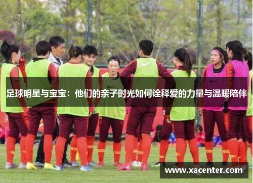足球明星与宝宝：他们的亲子时光如何诠释爱的力量与温暖陪伴