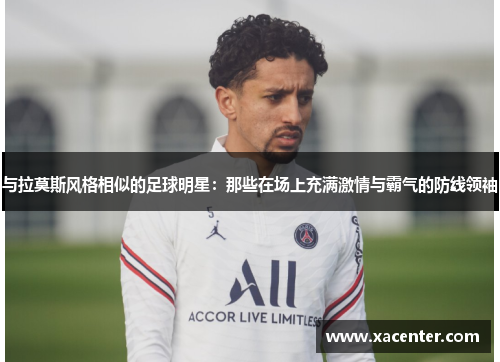 与拉莫斯风格相似的足球明星：那些在场上充满激情与霸气的防线领袖