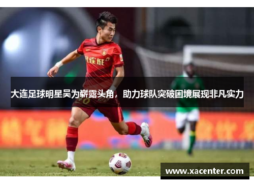 大连足球明星吴为崭露头角，助力球队突破困境展现非凡实力