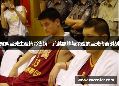 姚明篮球生涯精彩集锦：跨越巅峰与荣耀的篮球传奇时刻