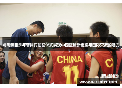 姚明亲自参与菲律宾抽签仪式展现中国篮球新希望与国际交流的魅力